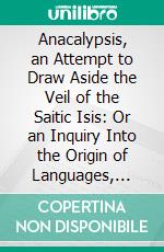 Anacalypsis, an Attempt to Draw Aside the Veil of the Saitic Isis: Or an Inquiry Into the Origin of Languages, Nations, and Religions. E-book. Formato PDF ebook