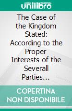 The Case of the Kingdom Stated: According to the Proper Interests of the Severall Parties Ingaged. E-book. Formato PDF