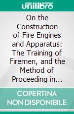 On the Construction of Fire Engines and Apparatus: The Training of Firemen, and the Method of Proceeding in Cases of Fire. E-book. Formato PDF ebook di James Braidwood