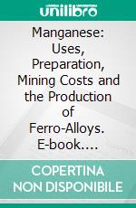 Manganese: Uses, Preparation, Mining Costs and the Production of Ferro-Alloys. E-book. Formato PDF ebook di Christopher Minot Weld