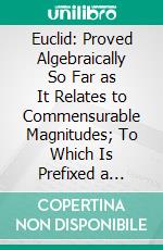 Euclid: Proved Algebraically So Far as It Relates to Commensurable Magnitudes; To Which Is Prefixed a Summary of All the Necessary Algebraical Operations, Arranged in Order of Difficulty. E-book. Formato PDF ebook