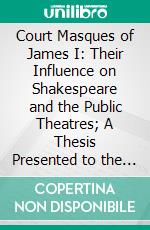 Court Masques of James I: Their Influence on Shakespeare and the Public Theatres; A Thesis Presented to the Faculty of the Graduate College of the University of Nebraska. E-book. Formato PDF ebook