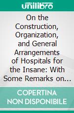 On the Construction, Organization, and General Arrangements of Hospitals for the Insane: With Some Remarks on Insanity and Its Treatment. E-book. Formato PDF