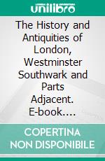 The History and Antiquities of London, Westminster Southwark and Parts Adjacent. E-book. Formato PDF