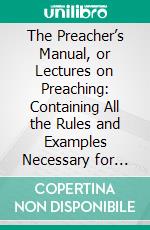 The Preacher’s Manual, or Lectures on Preaching: Containing All the Rules and Examples Necessary for Every Species of Pulpit Address. E-book. Formato PDF ebook
