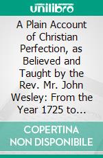 A Plain Account of Christian Perfection, as Believed and Taught by the Rev. Mr. John Wesley: From the Year 1725 to the Year 1777. E-book. Formato PDF ebook di John Wesley