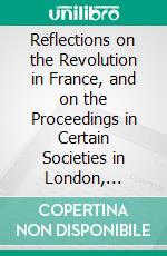 Reflections on the Revolution in France, and on the Proceedings in Certain Societies in London, Relative to That Event: In a Letter Intended to Have Been Sent to a Gentleman in Paris. E-book. Formato PDF ebook di Edmund Burke