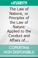 The Law of Nations, or Principles of the Law of Nature: Applied to the Conduct and Affairs of Nations and Sovereigns. E-book. Formato PDF ebook di Emer de Vattel