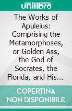 The Works of Apuleius: Comprising the Metamorphoses, or Golden Ass, the God of Socrates, the Florida, and His Defence, or a Discourse on Magic. E-book. Formato PDF ebook