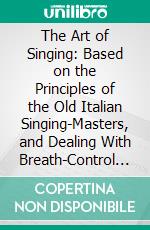 The Art of Singing: Based on the Principles of the Old Italian Singing-Masters, and Dealing With Breath-Control and Production of the Voice, Together With Exercises. E-book. Formato PDF ebook