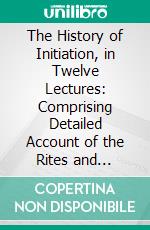 The History of Initiation, in Twelve Lectures: Comprising Detailed Account of the Rites and Ceremonies, Doctrines and Discipline of All the Secret and Mysterious Institutions of the Ancient World. E-book. Formato PDF ebook