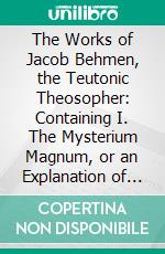 The Works of Jacob Behmen, the Teutonic Theosopher: Containing I. The Mysterium Magnum, or an Explanation of the Book of Moses, Called Genesis, in Three Parts; II. Four Tables of Divine Revelation. E-book. Formato PDF ebook di Jakob Böhme