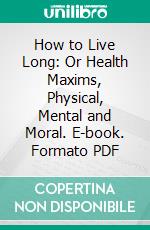How to Live Long: Or Health Maxims, Physical, Mental and Moral. E-book. Formato PDF ebook
