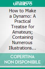 How to Make a Dynamo: A Practical Treatise for Amateurs; Containing Numerous Illustrations and Detailed Instructions for Constructing a Small Dynamo, to Produce the Electric Light. E-book. Formato PDF ebook