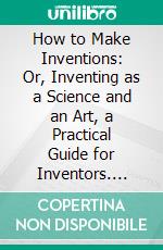 How to Make Inventions: Or, Inventing as a Science and an Art, a Practical Guide for Inventors. E-book. Formato PDF ebook di Edward P. Thompson