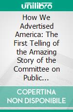 How We Advertised America: The First Telling of the Amazing Story of the Committee on Public Information That Carried the Gospel of Americanism to Every Corner of the Globe. E-book. Formato PDF ebook di George Creel