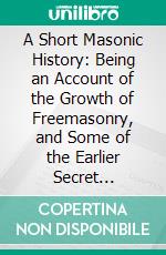 A Short Masonic History: Being an Account of the Growth of Freemasonry, and Some of the Earlier Secret Societies. E-book. Formato PDF ebook