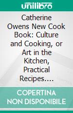 Catherine Owens New Cook Book: Culture and Cooking, or Art in the Kitchen, Practical Recipes. E-book. Formato PDF ebook