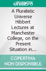 A Pluralistic Universe Hibbert Lectures at Manchester College, on the Present Situation in Philosophy. E-book. Formato PDF ebook