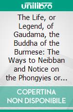 The Life, or Legend, of Gaudama, the Buddha of the Burmese: The Ways to Neibban and Notice on the Phongyies or Burmese Monks. E-book. Formato PDF ebook