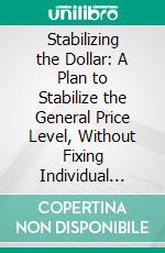 Stabilizing the Dollar: A Plan to Stabilize the General Price Level, Without Fixing Individual Prices. E-book. Formato PDF ebook