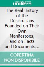 The Real History of the Rosicrucians Founded on Their Own Manifestoes, and on Facts and Documents Collected From the Writings of Initiated Brethren. E-book. Formato PDF ebook