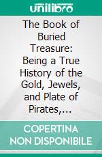 The Book of Buried Treasure: Being a True History of the Gold, Jewels, and Plate of Pirates, Galleons, Etc;, Which Are Sought for to This Day. E-book. Formato PDF ebook di Ralph D. Paine