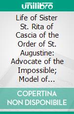 Life of Sister St. Rita of Cascia of the Order of St. Augustine: Advocate of the Impossible; Model of Maidens, Wives, Mothers, Widows and Nuns. E-book. Formato PDF ebook di José Sicardo