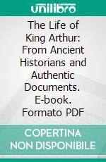 The Life of King Arthur: From Ancient Historians and Authentic Documents. E-book. Formato PDF ebook