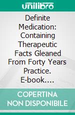 Definite Medication: Containing Therapeutic Facts Gleaned From Forty Years Practice. E-book. Formato PDF ebook