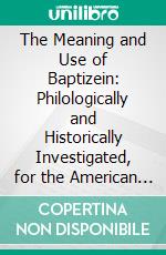 The Meaning and Use of Baptizein: Philologically and Historically Investigated, for the American Bible Union. E-book. Formato PDF