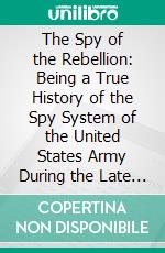 The Spy of the Rebellion: Being a True History of the Spy System of the United States Army During the Late Rebellion. E-book. Formato PDF ebook