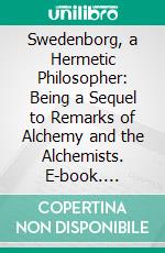 Swedenborg, a Hermetic Philosopher: Being a Sequel to Remarks of Alchemy and the Alchemists. E-book. Formato PDF