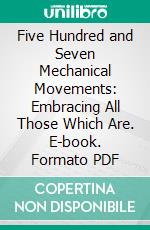 Five Hundred and Seven Mechanical Movements: Embracing All Those Which Are. E-book. Formato PDF ebook