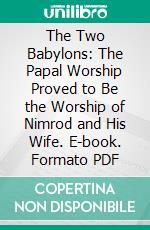 The Two Babylons: The Papal Worship Proved to Be the Worship of Nimrod and His Wife. E-book. Formato PDF ebook