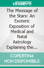 The Message of the Stars: An Esoteric Exposition of Medical and Natal Astrology Explaining the Arts of Prediction and Diagnosis of Disease. E-book. Formato PDF ebook