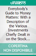 Everybody's Guide to Money Matters: With a Description of the Various Investments Chiefly Dealt in on the Stock Exchange, and the Mode of Dealing Therein. E-book. Formato PDF