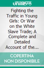 Fighting the Traffic in Young Girls: Or War on the White Slave Trade; A Complete and Detailed Account of the Shameless Traffic in Young Girls. E-book. Formato PDF ebook