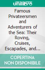 Famous Privateersmen and Adventurers of the Sea: Their Roving, Cruises, Escapades, and Fierce Battling Upon the Ocean, for Patriotism and for Treasure. E-book. Formato PDF ebook