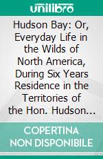 Hudson Bay: Or, Everyday Life in the Wilds of North America, During Six Years Residence in the Territories of the Hon. Hudson Bay Company. E-book. Formato PDF ebook