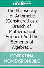 The Philosophy of Arithmetic (Considered as a Branch of Mathematical Science) And the Elements of Algebra: Designed for the Use of Schools, and in Aid of Private Instruction. E-book. Formato PDF