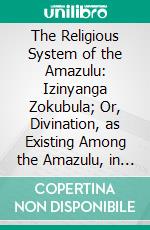 The Religious System of the Amazulu: Izinyanga Zokubula; Or, Divination, as Existing Among the Amazulu, in Their Own Words, With a Translation Into English, and Notes. E-book. Formato PDF ebook di Canon Callaway