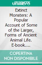 Extinct Monsters: A Popular Account of Some of the Larger, Forms of Ancient Animal Life. E-book. Formato PDF ebook