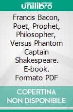 Francis Bacon, Poet, Prophet, Philosopher, Versus Phantom Captain Shakespeare. E-book. Formato PDF ebook