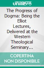 The Progress of Dogma: Being the Elliot Lectures, Delivered at the Western Theological Seminary Allegheny, Penna;, U. S. A. 1897. E-book. Formato PDF ebook