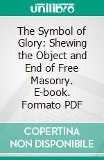 The Symbol of Glory: Shewing the Object and End of Free Masonry. E-book. Formato PDF ebook