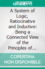 A System of Logic, Ratiocinative and Inductive: Being a Connected View of the Principles of Evidence, Methods of Scientific Investigation. E-book. Formato PDF ebook