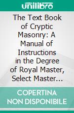 The Text Book of Cryptic Masonry: A Manual of Instructions in the Degree of Royal Master, Select Master and Super-Excellent Master. E-book. Formato PDF