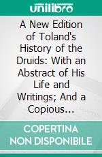 A New Edition of Toland's History of the Druids: With an Abstract of His Life and Writings; And a Copious Appendix, Containing Notes Critical, Philological, and Explanatory. E-book. Formato PDF ebook
