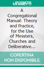 A Congregational Manual: Theory and Practice, for the Use of Ministers, Churches and Deliberative Assemblies Governed by Congregational Usage. E-book. Formato PDF